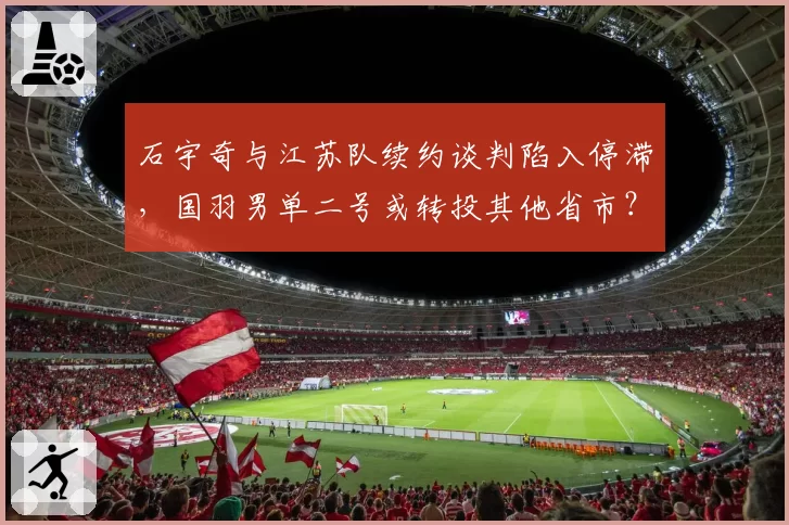 石宇奇与江苏队续约谈判陷入停滞，国羽男单二号或转投其他省市？