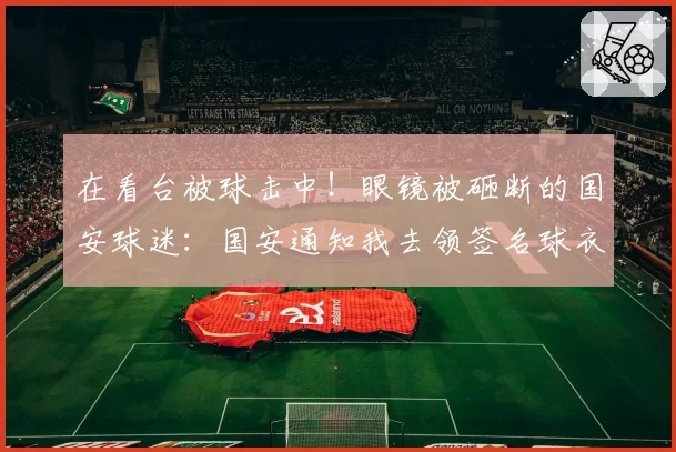 在看台被球击中！眼镜被砸断的国安球迷：国安通知我去领签名球衣