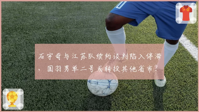 石宇奇与江苏队续约谈判陷入停滞，国羽男单二号或转投其他省市？