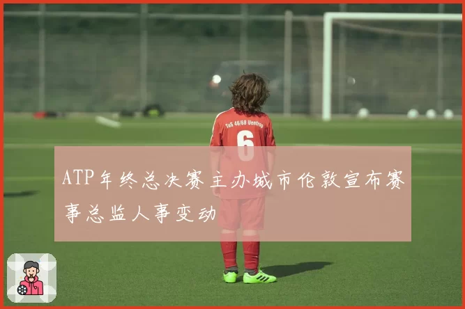 ATP年终总决赛主办城市伦敦宣布赛事总监人事变动