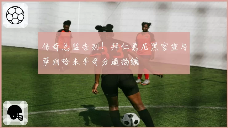 传奇总监告别!拜仁慕尼黑官宣与萨利哈米季奇分道扬镳