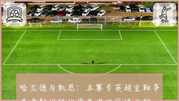 哈兰德与凯恩:本赛季英超金靴争夺者射门转化率及进攻区域分析