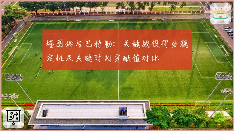 塔图姆与巴特勒:关键战役得分稳定性及关键时刻贡献值对比