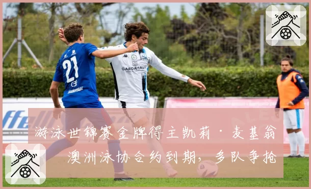 游泳世锦赛金牌得主凯莉·麦基翁与澳洲泳协合约到期,多队争抢