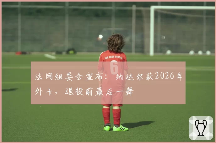 法网组委会宣布:纳达尔获2026年外卡,退役前最后一舞