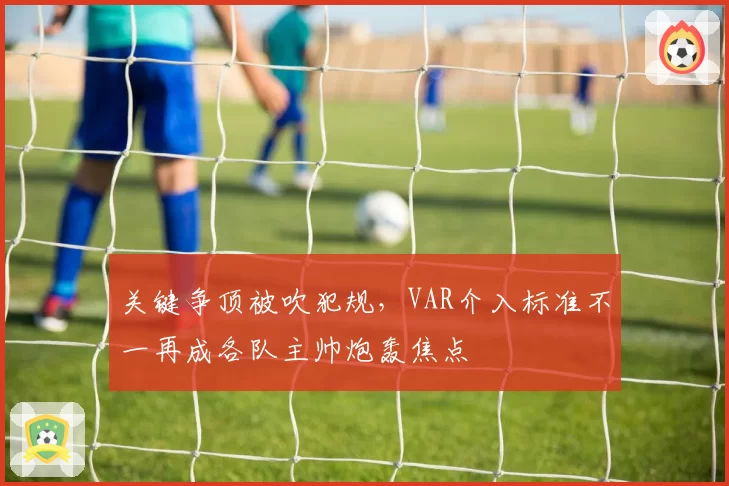 关键争顶被吹犯规，VAR介入标准不一再成各队主帅炮轰焦点
