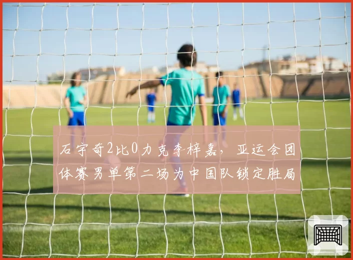 石宇奇2比0力克李梓嘉,亚运会团体赛男单第二场为中国队锁定胜局